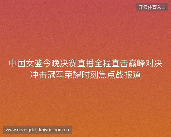 中国女篮今晚决赛直播全程直击巅峰对决冲击冠军荣耀时刻焦点战报道